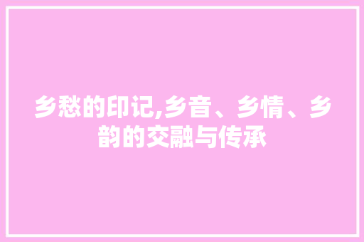 乡愁的印记,乡音、乡情、乡韵的交融与传承