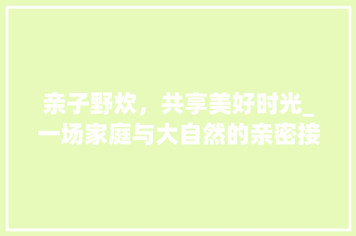 亲子野炊，共享美好时光_一场家庭与大自然的亲密接触