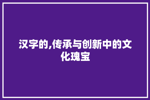 汉字的,传承与创新中的文化瑰宝
