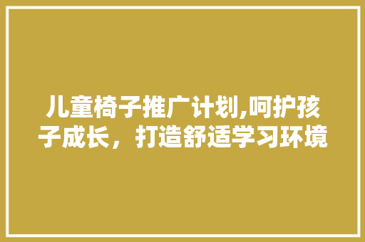 儿童椅子推广计划,呵护孩子成长，打造舒适学习环境