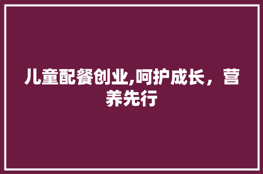 儿童配餐创业,呵护成长，营养先行