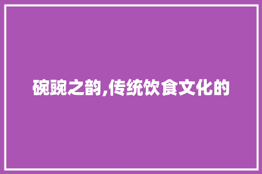 碗豌之韵,传统饮食文化的