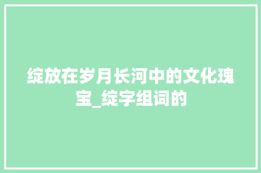 绽放在岁月长河中的文化瑰宝_绽字组词的 合同范本