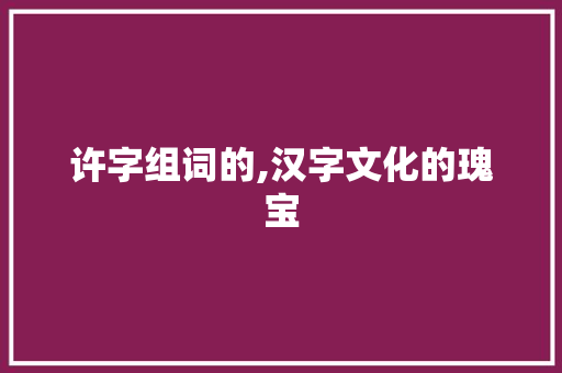 许字组词的,汉字文化的瑰宝 个人简历