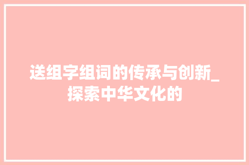 送组字组词的传承与创新_探索中华文化的
