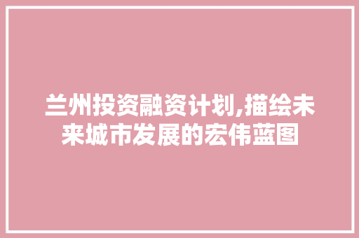 兰州投资融资计划,描绘未来城市发展的宏伟蓝图