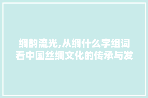 绸韵流光,从绸什么字组词看中国丝绸文化的传承与发展