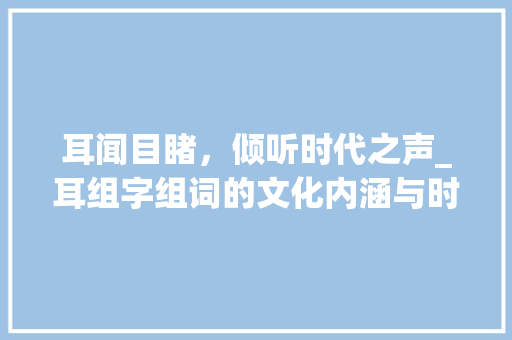 耳闻目睹，倾听时代之声_耳组字组词的文化内涵与时代意义