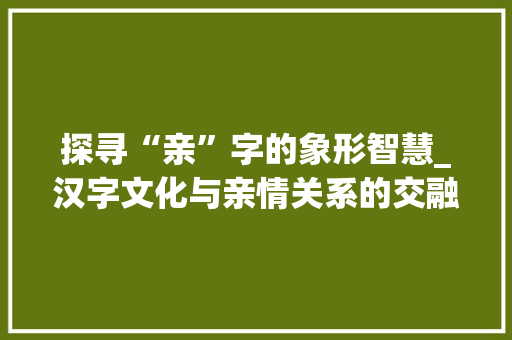 探寻“亲”字的象形智慧_汉字文化与亲情关系的交融
