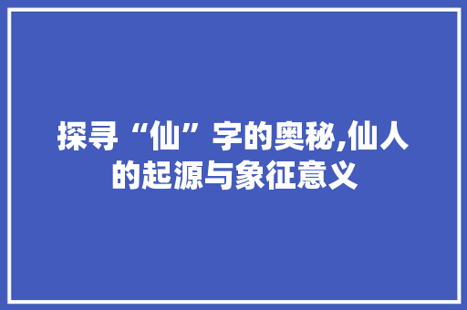 探寻“仙”字的奥秘,仙人的起源与象征意义