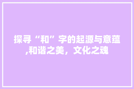 探寻“和”字的起源与意蕴,和谐之美，文化之魂