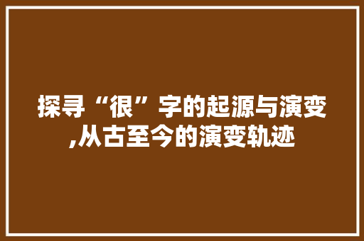 探寻“很”字的起源与演变,从古至今的演变轨迹