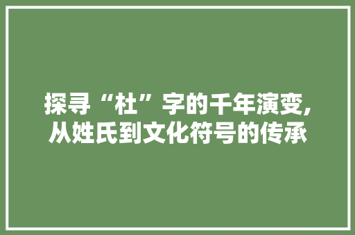 探寻“杜”字的千年演变,从姓氏到文化符号的传承