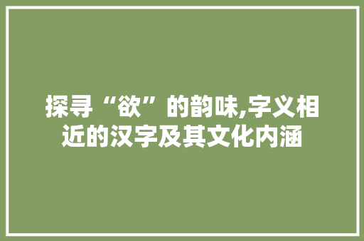探寻“欲”的韵味,字义相近的汉字及其文化内涵 名人名言