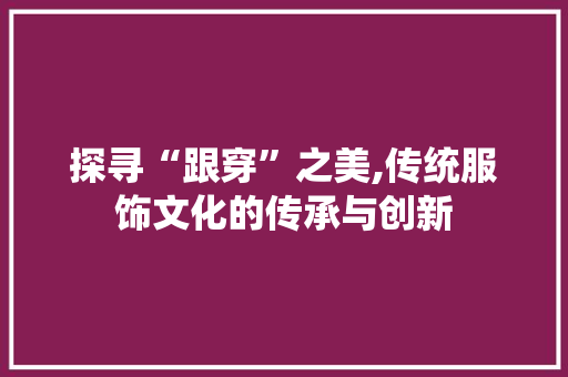探寻“跟穿”之美,传统服饰文化的传承与创新