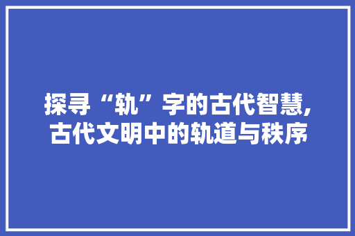 探寻“轨”字的古代智慧,古代文明中的轨道与秩序
