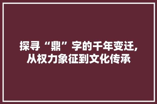 探寻“鼎”字的千年变迁,从权力象征到文化传承