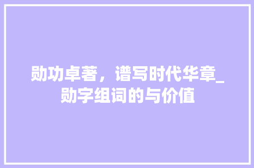 勋功卓著，谱写时代华章_勋字组词的与价值