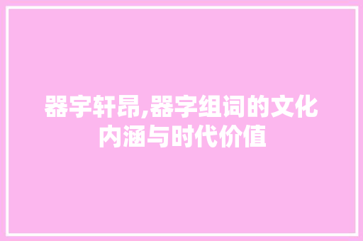 器宇轩昂,器字组词的文化内涵与时代价值 工作总结