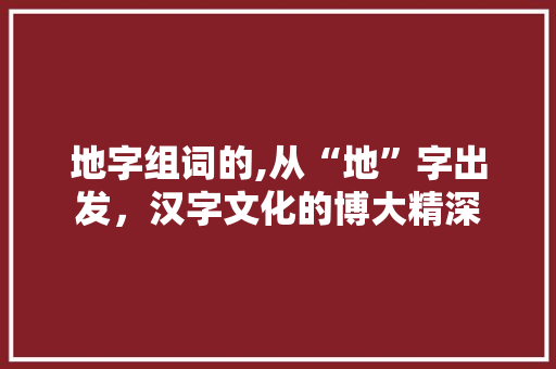 地字组词的,从“地”字出发，汉字文化的博大精深