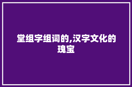 堂组字组词的,汉字文化的瑰宝