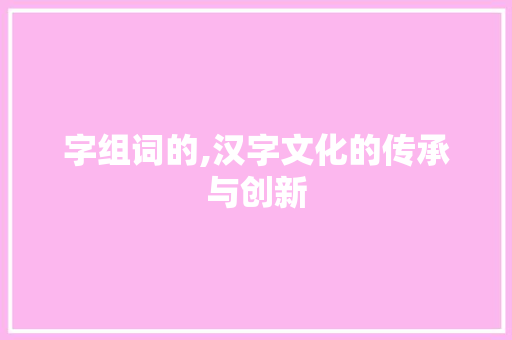 字组词的,汉字文化的传承与创新 名人名言