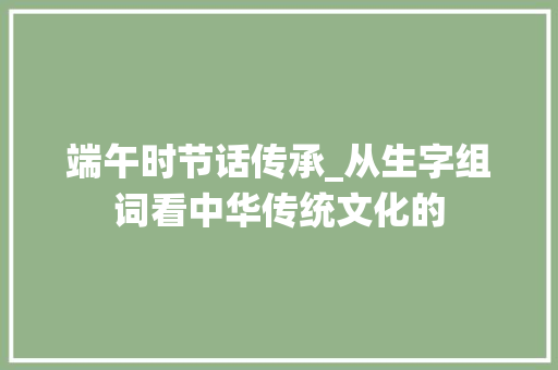 端午时节话传承_从生字组词看中华传统文化的