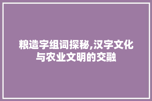 粮造字组词探秘,汉字文化与农业文明的交融