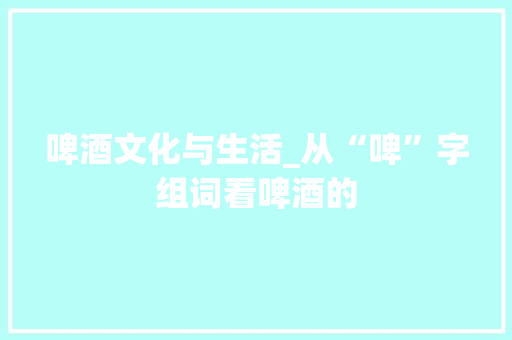 啤酒文化与生活_从“啤”字组词看啤酒的
