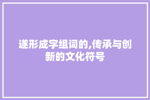 遂形成字组词的,传承与创新的文化符号