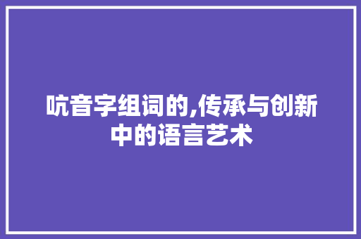 吭音字组词的,传承与创新中的语言艺术
