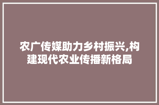 农广传媒助力乡村振兴,构建现代农业传播新格局