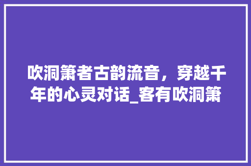 吹洞箫者古韵流音，穿越千年的心灵对话_客有吹洞箫者者字的意思