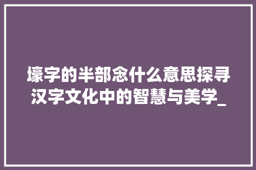 壕字的半部念什么意思探寻汉字文化中的智慧与美学_壕字的半部念什么意思啊