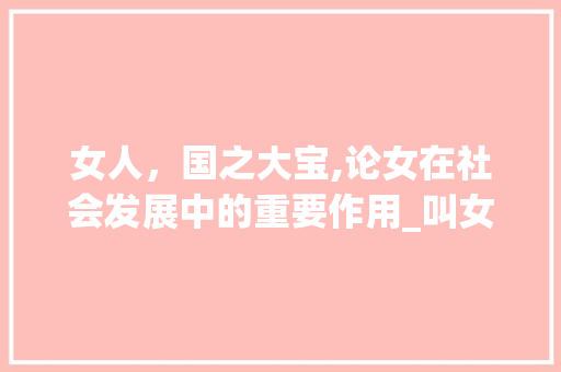 女人，国之大宝,论女在社会发展中的重要作用_叫女人一个宝字的意思