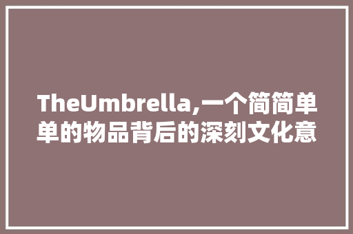 TheUmbrella,一个简简单单的物品背后的深刻文化意义与社会象征
