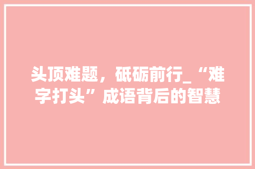 头顶难题，砥砺前行_“难字打头”成语背后的智慧 工作总结