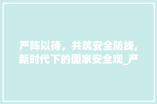 严阵以待，共筑安全防线,新时代下的国家安全观_严阵以待的意思10个字