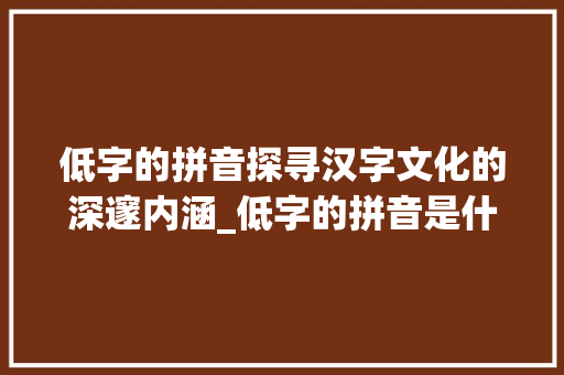 低字的拼音探寻汉字文化的深邃内涵_低字的拼音是什么意思啊