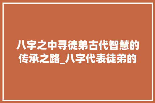 八字之中寻徒弟古代智慧的传承之路_八字代表徒弟的意思是什么
