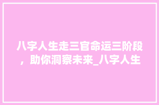 八字人生走三官命运三阶段，助你洞察未来_八字人生走三官的意思