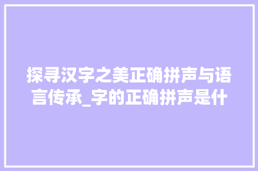 探寻汉字之美正确拼声与语言传承_字的正确拼声是什么意思 名人名言