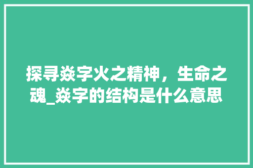 探寻焱字火之精神，生命之魂_焱字的结构是什么意思啊 国学经典