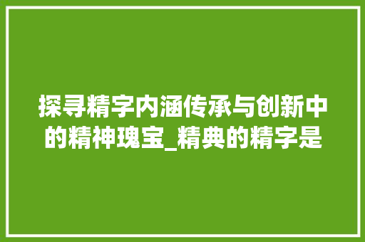 探寻精字内涵传承与创新中的精神瑰宝_精典的精字是啥意思啊