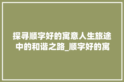探寻顺字好的寓意人生旅途中的和谐之路_顺字好的寓意是啥意思呀