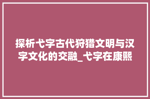探析弋字古代狩猎文明与汉字文化的交融_弋字在康熙字典里的意思