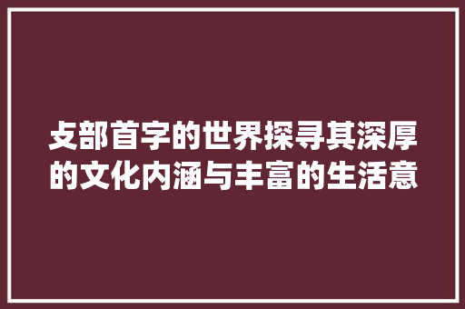 攴部首字的世界探寻其深厚的文化内涵与丰富的生活意义_攴为部首的字有什么意思