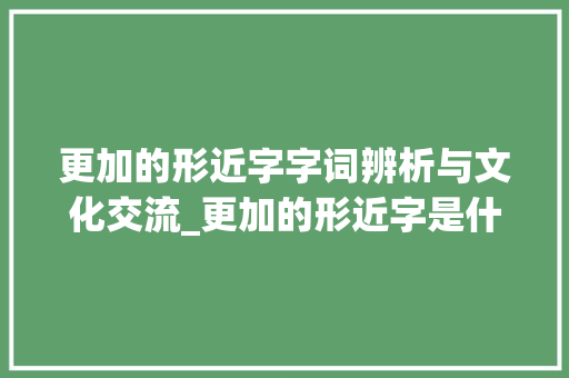 更加的形近字字词辨析与文化交流_更加的形近字是什么意思