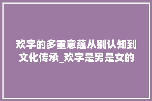 欢字的多重意蕴从别认知到文化传承_欢字是男是女的意思 成语大全