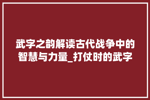 武字之韵解读古代战争中的智慧与力量_打仗时的武字是什么意思